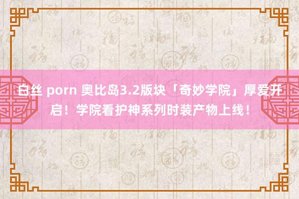 白丝 porn 奥比岛3.2版块「奇妙学院」厚爱开启！学院看护神系列时装产物上线！