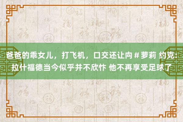 爸爸的乖女儿，打飞机，口交还让禸＃萝莉 约克:拉什福德当今似乎并不欣忭 他不再享受足球了