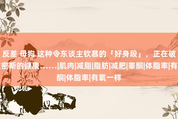 反差 母狗 这种令东谈主钦慕的「好身段」，正在破坏无数密斯的健康……|肌肉|减脂|脂肪|减肥|睾酮|体脂率|有氧一样