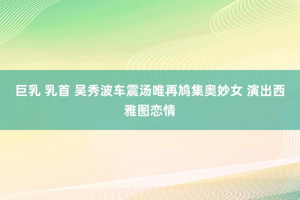 巨乳 乳首 吴秀波车震汤唯再鸠集奥妙女 演出西雅图恋情