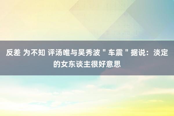 反差 为不知 评汤唯与吴秀波＂车震＂据说：淡定的女东谈主很好意思