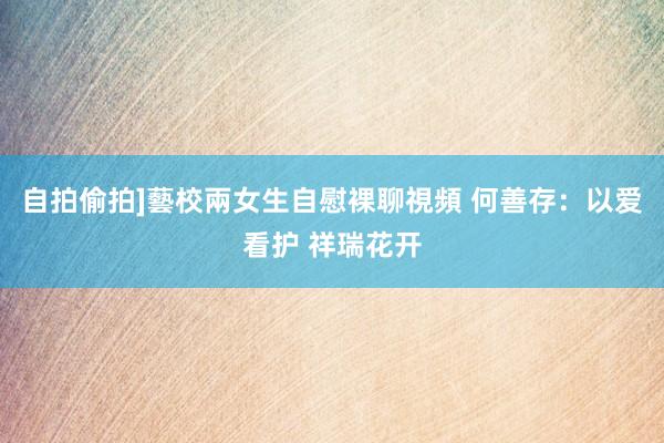 自拍偷拍]藝校兩女生自慰裸聊視頻 何善存：以爱看护 祥瑞花开