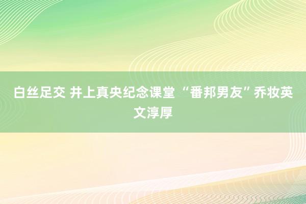 白丝足交 井上真央纪念课堂 “番邦男友”乔妆英文淳厚