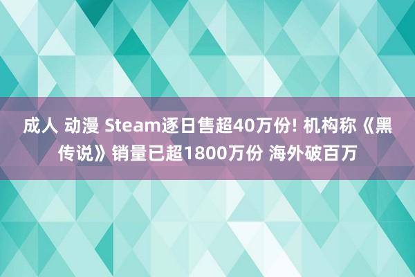成人 动漫 Steam逐日售超40万份! 机构称《黑传说》销量已超1800万份 海外破百万
