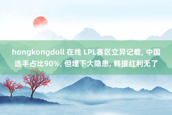 hongkongdoll 在线 LPL赛区立异记载， 中国选手占比90%， 但埋下大隐患， 韩援红利无了