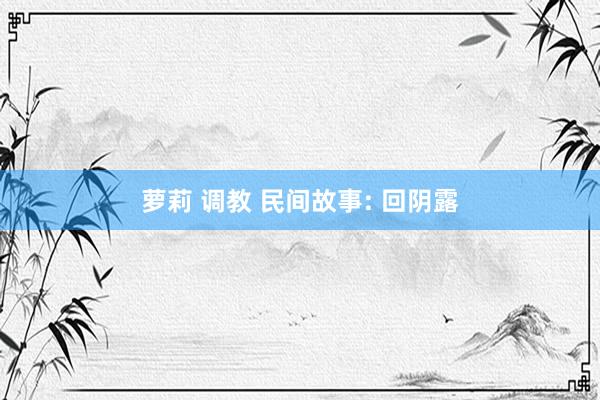 萝莉 调教 民间故事: 回阴露