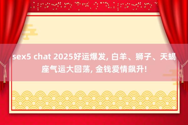 sex5 chat 2025好运爆发， 白羊、狮子、天蝎座气运大回荡， 金钱爱情飙升!