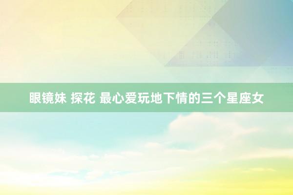 眼镜妹 探花 最心爱玩地下情的三个星座女