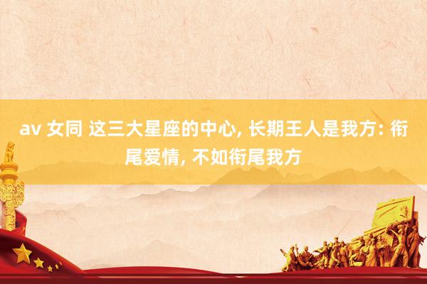 av 女同 这三大星座的中心， 长期王人是我方: 衔尾爱情， 不如衔尾我方