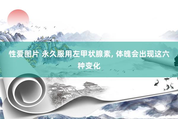 性爱图片 永久服用左甲状腺素， 体魄会出现这六种变化