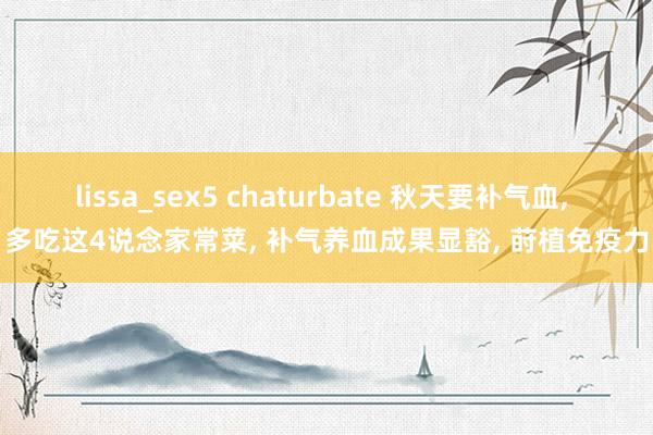 lissa_sex5 chaturbate 秋天要补气血， 多吃这4说念家常菜， 补气养血成果显豁， 莳植免疫力