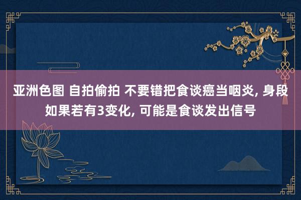 亚洲色图 自拍偷拍 不要错把食谈癌当咽炎， 身段如果若有3变化， 可能是食谈发出信号