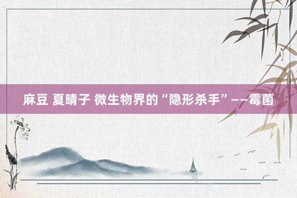 麻豆 夏晴子 微生物界的“隐形杀手”——霉菌