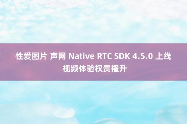 性爱图片 声网 Native RTC SDK 4.5.0 上线 视频体验权贵擢升