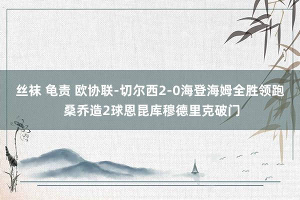 丝袜 龟责 欧协联-切尔西2-0海登海姆全胜领跑 桑乔造2球恩昆库穆德里克破门