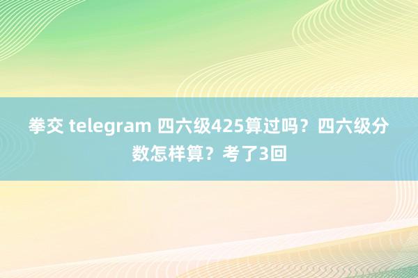 拳交 telegram 四六级425算过吗?四六级分数怎样算?考了3回