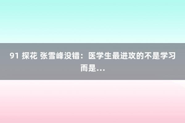 91 探花 张雪峰没错:医学生最进攻的不是学习而是…