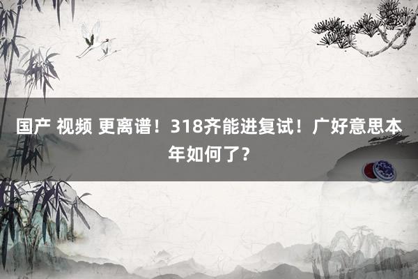 国产 视频 更离谱!318齐能进复试!广好意思本年如何了?