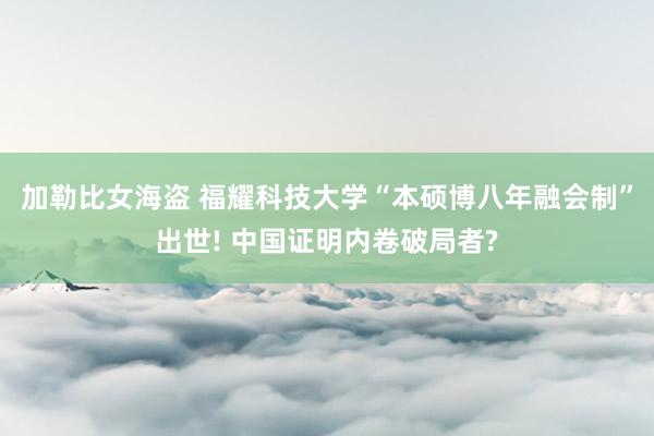 加勒比女海盗 福耀科技大学“本硕博八年融会制”出世! 中国证明内卷破局者?