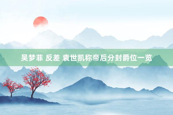 吴梦菲 反差 袁世凯称帝后分封爵位一览