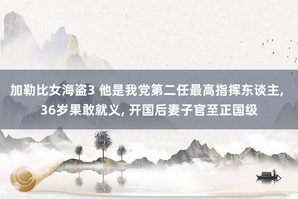 加勒比女海盗3 他是我党第二任最高指挥东谈主， 36岁果敢就义， 开国后妻子官至正国级