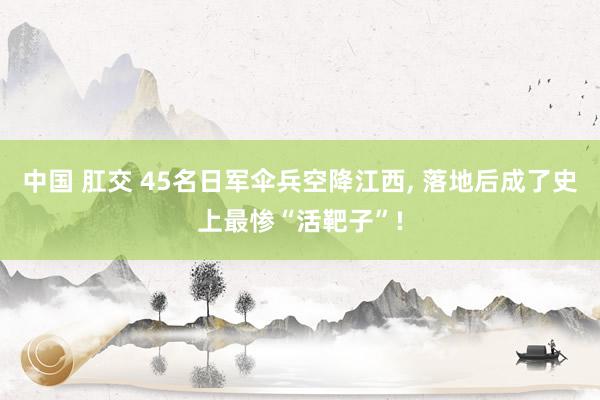 中国 肛交 45名日军伞兵空降江西， 落地后成了史上最惨“活靶子”!