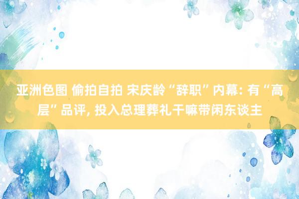 亚洲色图 偷拍自拍 宋庆龄“辞职”内幕: 有“高层”品评， 投入总理葬礼干嘛带闲东谈主