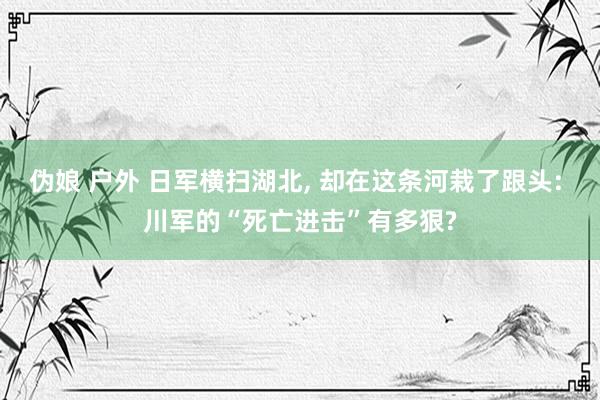伪娘 户外 日军横扫湖北， 却在这条河栽了跟头: 川军的“死亡进击”有多狠?