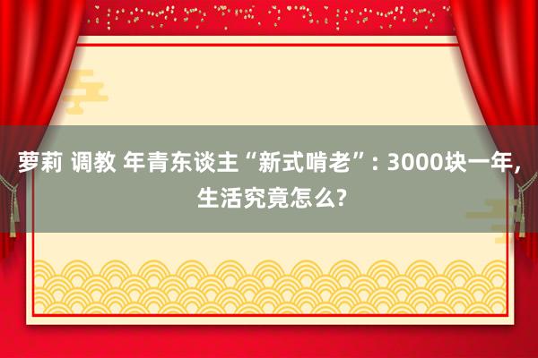 萝莉 调教 年青东谈主“新式啃老”: 3000块一年， 生活究竟怎么?
