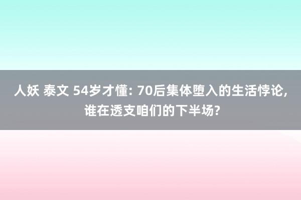 人妖 泰文 54岁才懂: 70后集体堕入的生活悖论， 谁在透支咱们的下半场?