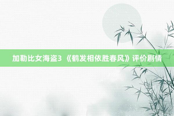 加勒比女海盗3 《鹤发相依胜春风》评价剧情