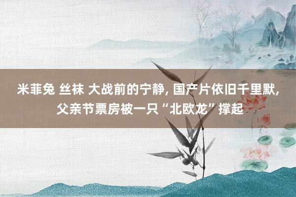 米菲兔 丝袜 大战前的宁静， 国产片依旧千里默， 父亲节票房被一只“北欧龙”撑起