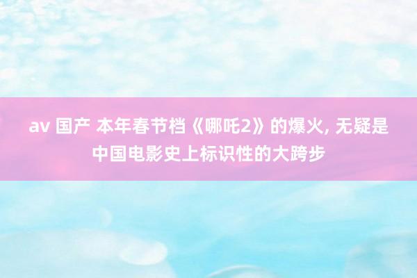 av 国产 本年春节档《哪吒2》的爆火， 无疑是中国电影史上标识性的大跨步