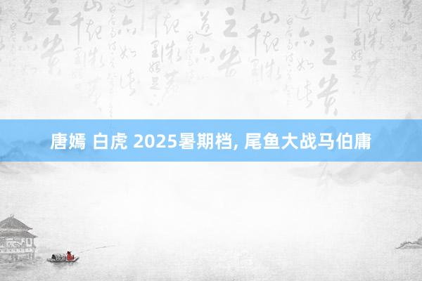 唐嫣 白虎 2025暑期档， 尾鱼大战马伯庸