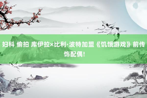 妇科 偷拍 库伊拉×比利·波特加盟《饥饿游戏》前传 饰配偶!