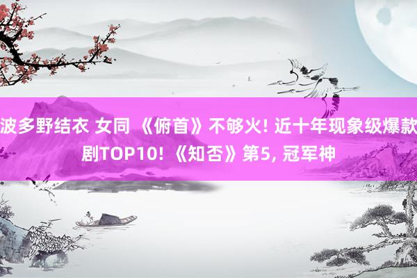 波多野结衣 女同 《俯首》不够火! 近十年现象级爆款剧TOP10! 《知否》第5， 冠军神